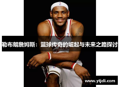 勒布朗詹姆斯：篮球传奇的崛起与未来之路探讨